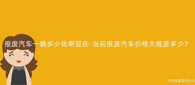 报废汽车一辆多少钱啊现在-当前报废汽车价格大概是多少？