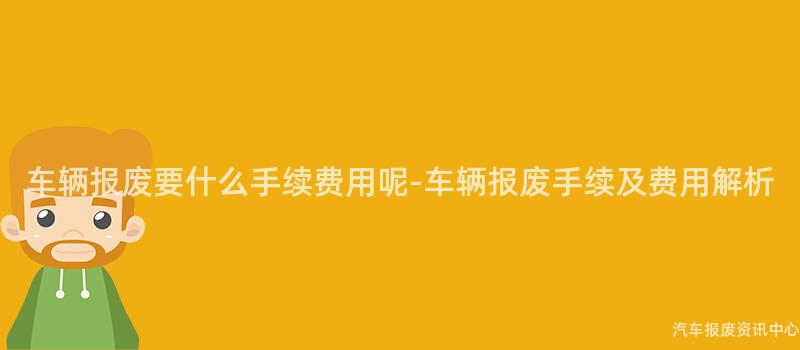 车辆报废要什么手续费用呢-车辆报废手续及费用解析