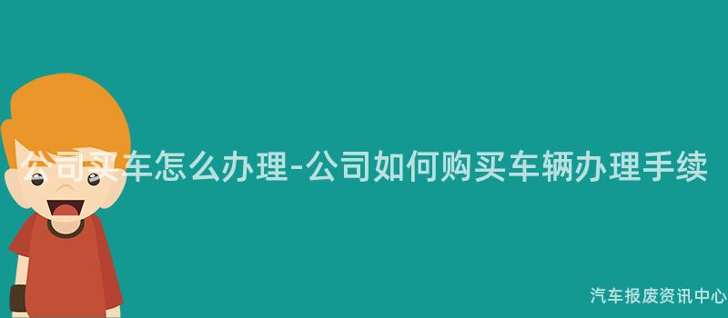 公司买车怎么办理-公司如何购买车辆办理手续