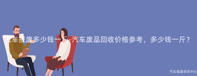 汽车报废多少钱一斤-汽车废品回收价格参考，多少钱一斤？