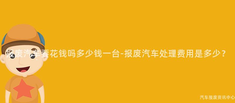 报废汽车要花钱吗多少钱一台-报废汽车处理费用是多少？