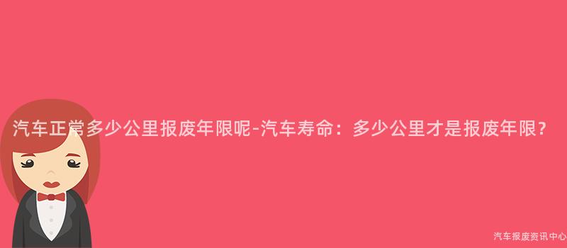 汽车正常多少公里报废年限呢-汽车寿命：多少公里才是报废年限？