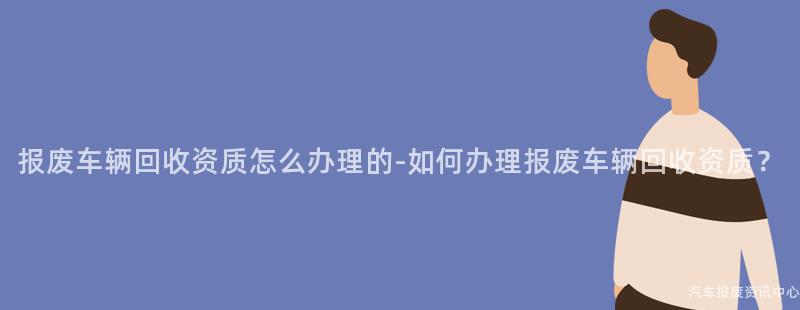 报废车辆回收资质怎么办理的-如何办理报废车辆回收资质？