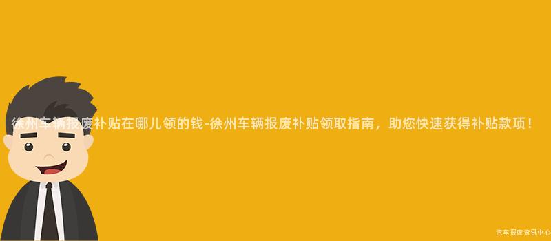 徐州车辆报废补贴在哪儿领的钱-徐州车辆报废补贴领取指南，助您快速获得补贴款项！