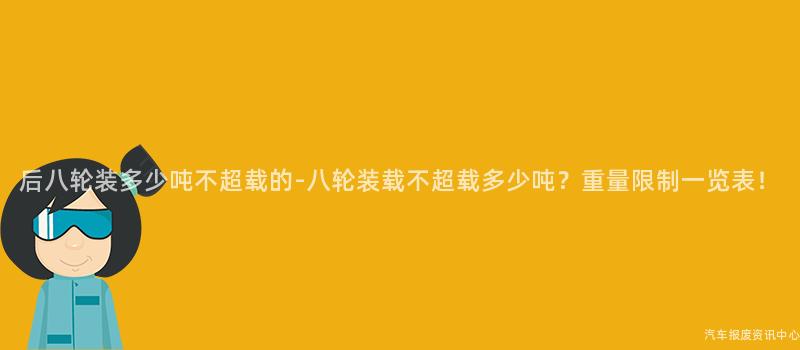 后八轮装多少吨不超载的-八轮装载不超载多少吨？重量限制一览表！