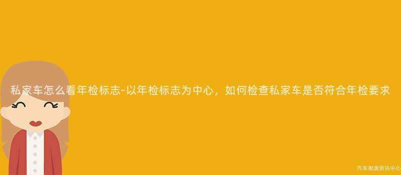 私家车怎么看年检标志-以年检标志为中心，如何检查私家车是否符合年检要求
