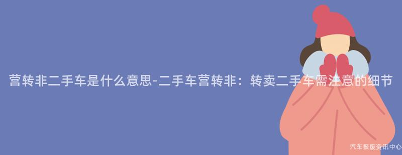 营转非二手车是什么意思-二手车营转非：转卖二手车需注意的细节