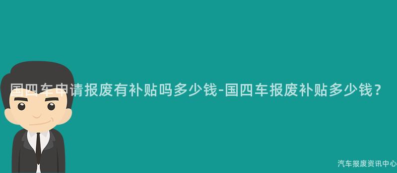 国四车申请报废有补贴吗多少钱-国四车报废补贴多少钱？