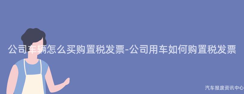 公司车辆怎么买购置税发票-公司用车如何购置税发票