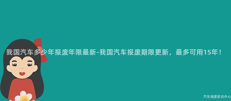 我国汽车多少年报废年限最新-我国汽车报废期限更新，最多可用15年！