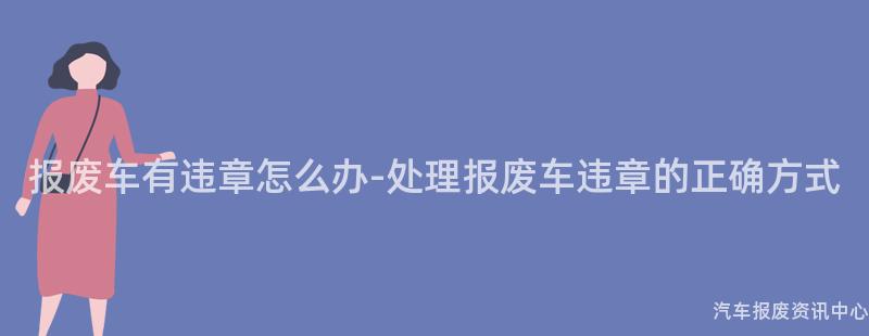 报废车有违章怎么办-处理报废车违章的正确方式