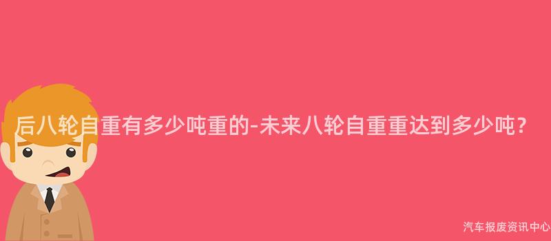 后八轮自重有多少吨重的-未来八轮自重重达到多少吨？