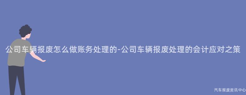 公司车辆报废怎么做账务处理的-公司车辆报废处理的会计应对之策