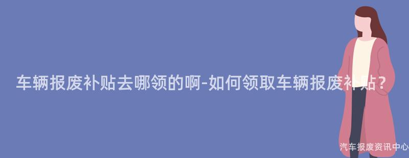 车辆报废补贴去哪领的啊-如何领取车辆报废补贴？
