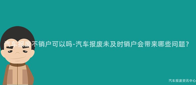 汽车报废不销户可以吗-汽车报废未及时销户会带来哪些问题？
