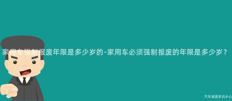 家用车强制报废年限是多少岁的-家用车必须强制报废的年限是多少岁？