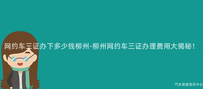 网约车三证办下多少钱柳州-柳州网约车三证办理费用大揭秘！
