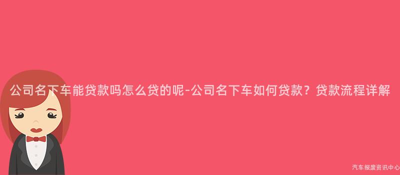公司名下车能贷款吗怎么贷的呢-公司名下车如何贷款？贷款流程详解