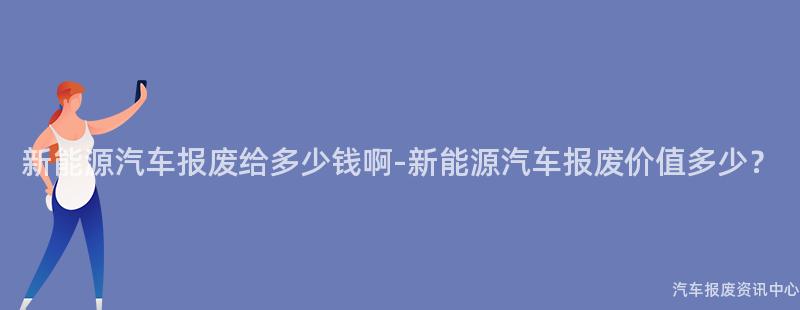 新能源汽车报废给多少钱啊-新能源汽车报废价值多少？