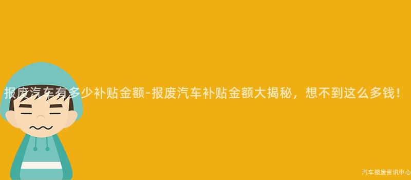 报废汽车有多少补贴金额-报废汽车补贴金额大揭秘，想不到这么多钱！