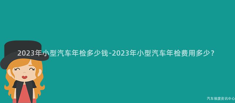 2023年小型汽车年检多少钱-2023年小型汽车年检费用多少？