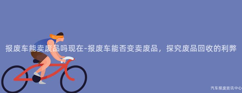 报废车能卖废品吗现在-报废车能否变卖废品，探究废品回收的利弊