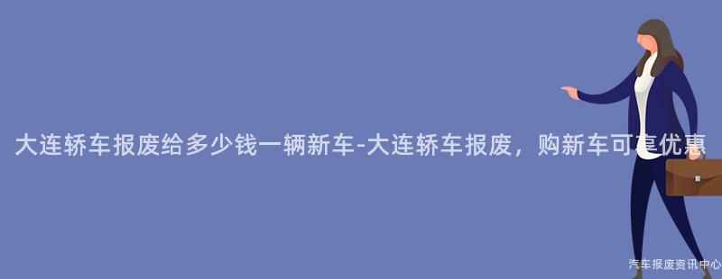 大连轿车报废给多少钱一辆新车-大连轿车报废，购新车可享优惠