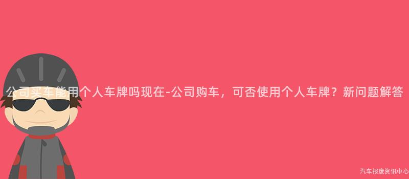 公司买车能用个人车牌吗现在-公司购车，可否使用个人车牌？新问题解答