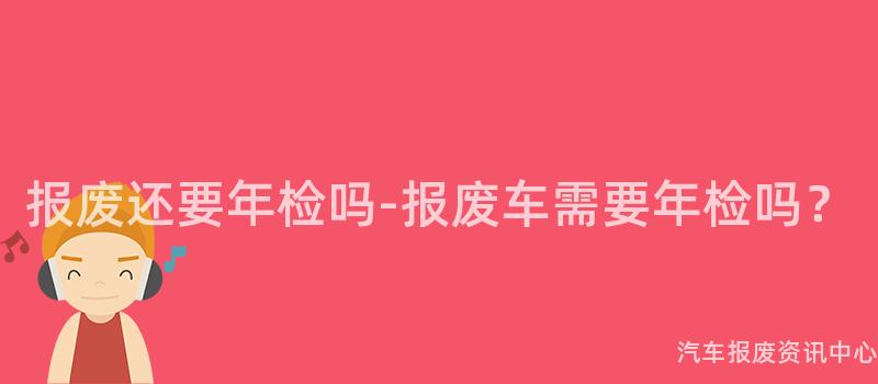 报废还要年检吗-报废车需要年检吗？