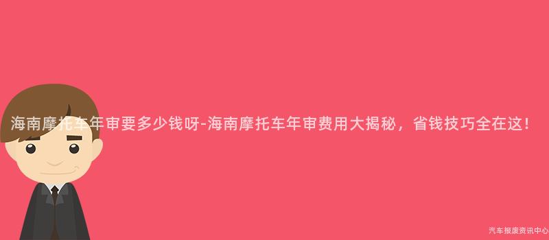 海南摩托车年审要多少钱呀-海南摩托车年审费用大揭秘，省钱技巧全在这！