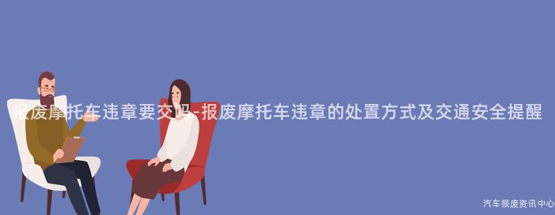 报废摩托车违章要交吗-报废摩托车违章的处置方式及交通安全提醒