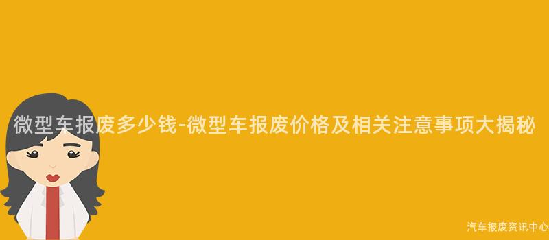 微型车报废多少钱-微型车报废价格及相关注意事项大揭秘