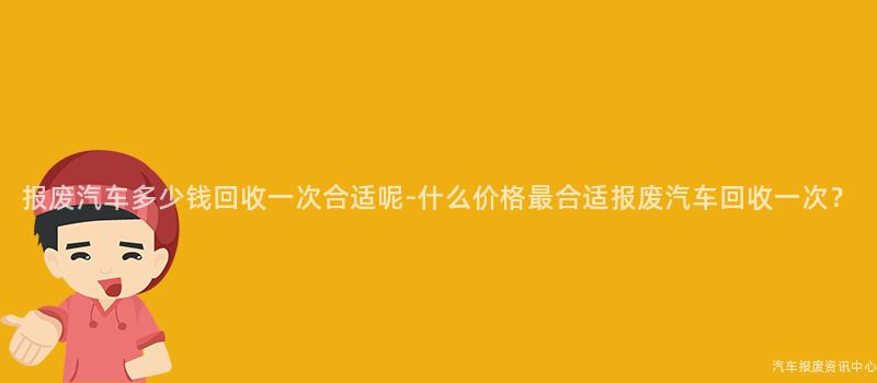 报废汽车多少钱回收一次合适呢-什么价格最合适报废汽车回收一次？