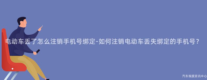 电动车丢了怎么注销手机号绑定-如何注销电动车丢失绑定的手机号？