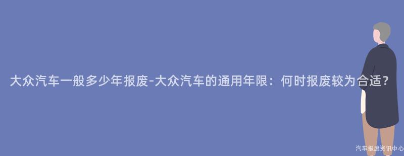 大众汽车一般多少年报废-大众汽车的通用年限：何时报废较为合适？