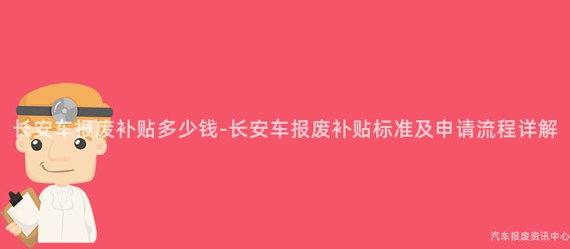 长安车报废补贴多少钱-长安车报废补贴标准及申请流程详解