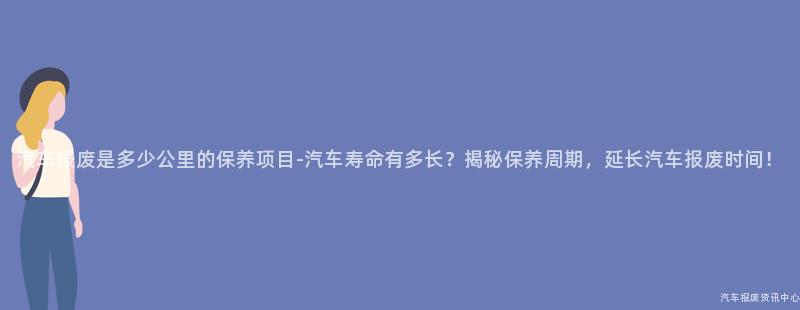 汽车报废是多少公里的保养项目-汽车寿命有多长？揭秘保养周期，延长汽车报废时间！