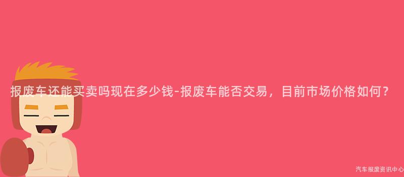 报废车还能买卖吗现在多少钱-报废车能否交易，目前市场价格如何？