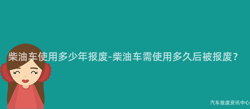 柴油车使用多少年报废-柴油车需使用多久后被报废？