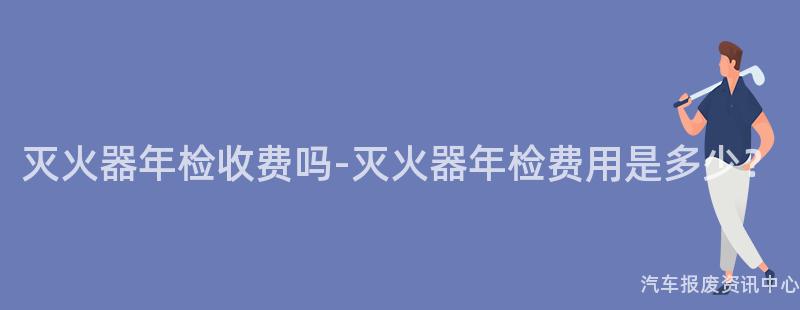 灭火器年检收费吗-灭火器年检费用是多少？