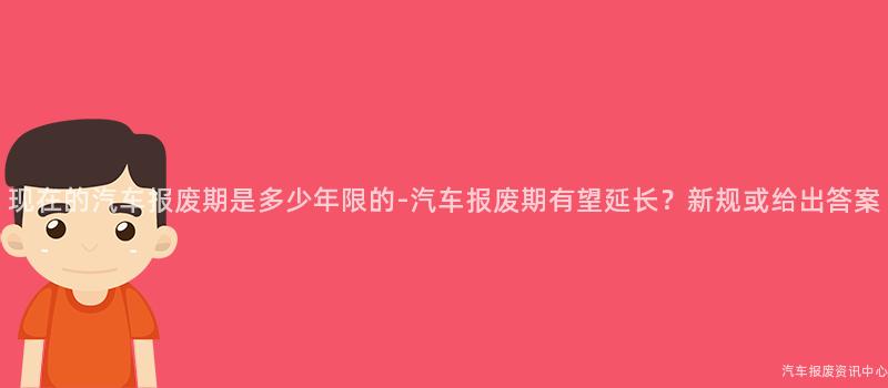 现在的汽车报废期是多少年限的-汽车报废期有望延长？新规或给出答案