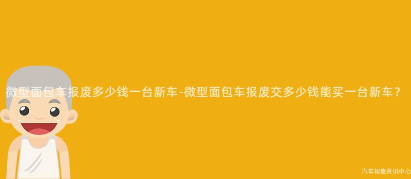 微型面包车报废多少钱一台新车-微型面包车报废交多少钱能买一台新车？
