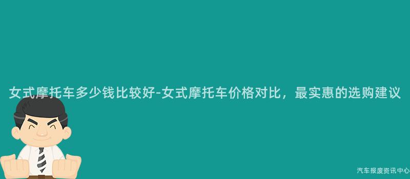 女式摩托车多少钱比较好-女式摩托车价格对比，最实惠的选购建议