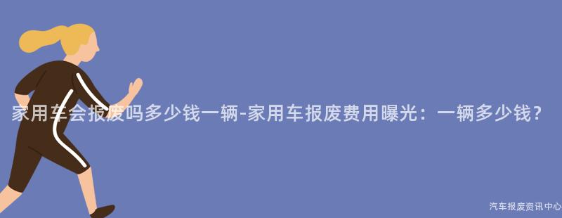 家用车会报废吗多少钱一辆-家用车报废费用曝光：一辆多少钱？