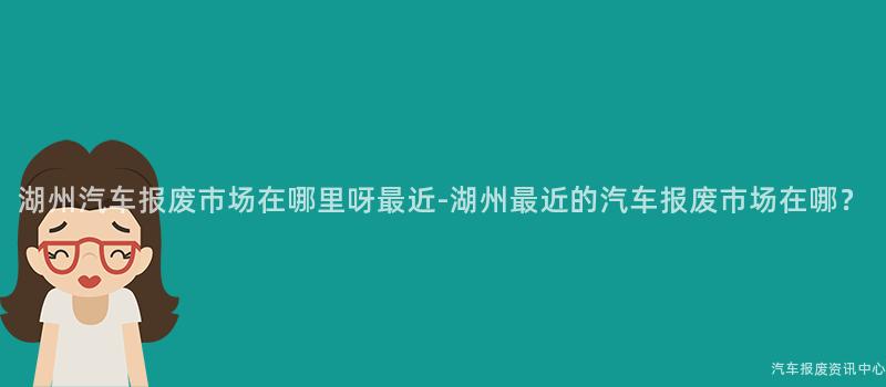 湖州汽车报废市场在哪里呀最近-湖州最近的汽车报废市场在哪？