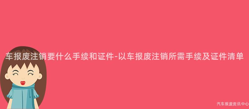 车报废注销要什么手续和证件-以车报废注销所需手续及证件清单