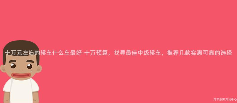 十万元左右的轿车什么车最好-十万预算，找寻最佳中级轿车，推荐几款实惠可靠的选择