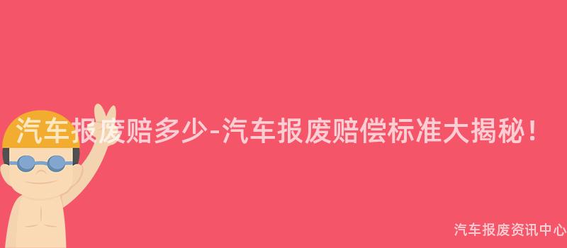 汽车报废赔多少-汽车报废赔偿标准大揭秘！