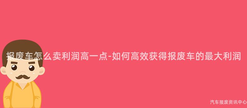 报废车怎么卖利润高一点-如何高效获得报废车的最大利润