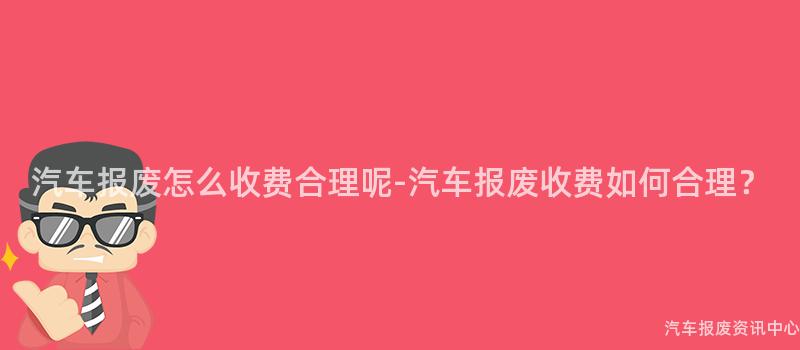 汽车报废怎么收费合理呢-汽车报废收费如何合理？